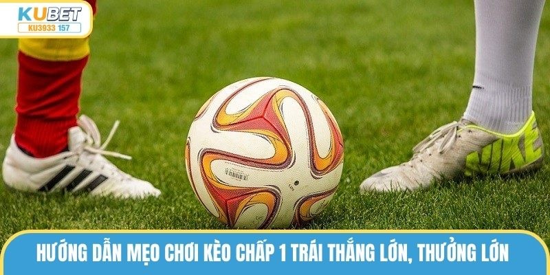 Kèo Chấp 1 Trái Là Gì? Cách Chơi Thắng Lớn Từ Cao Thủ Kubet